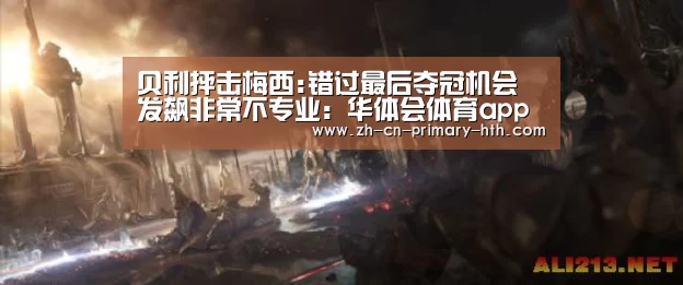 贝利抨击梅西:错过最后夺冠机会 发飙非常不专业:华体会体育app下载(图3) 华体会官方网站入口