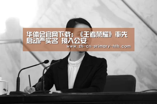 华体会官网下载:《王者荣耀》率先启动严实名 接入公安(图3) 华体会官方平台
